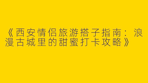 《西安情侣旅游搭子指南：浪漫古城里的甜蜜打卡攻略》