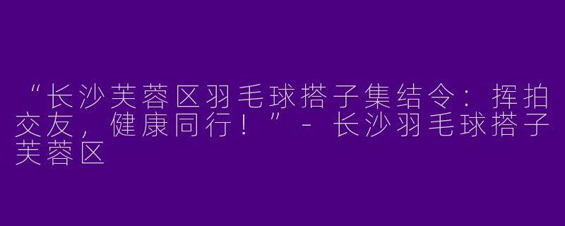 “长沙芙蓉区羽毛球搭子集结令：挥拍交友，健康同行！”-长沙羽毛球搭子芙蓉区
