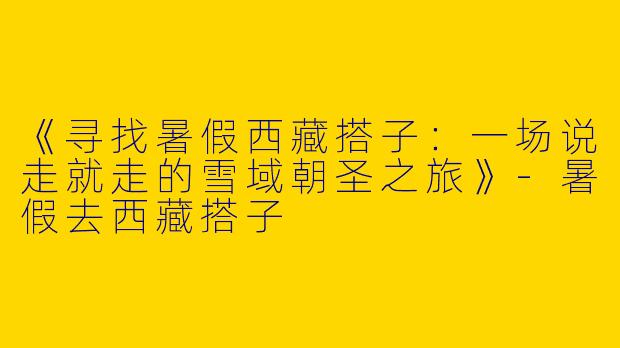 《寻找暑假西藏搭子：一场说走就走的雪域朝圣之旅》-暑假去西藏搭子