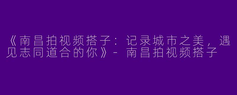 《南昌拍视频搭子：记录城市之美，遇见志同道合的你》-南昌拍视频搭子