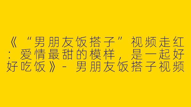 《“男朋友饭搭子”视频走红：爱情最甜的模样，是一起好好吃饭》-男朋友饭搭子视频