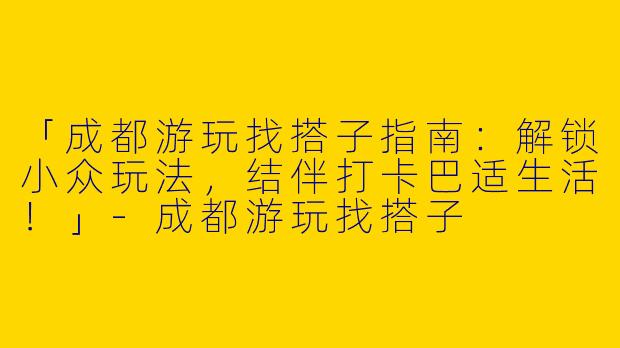 「成都游玩找搭子指南：解锁小众玩法，结伴打卡巴适生活！」-成都游玩找搭子