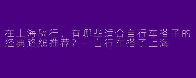 在上海骑行，有哪些适合自行车搭子的经典路线推荐？-自行车搭子上海