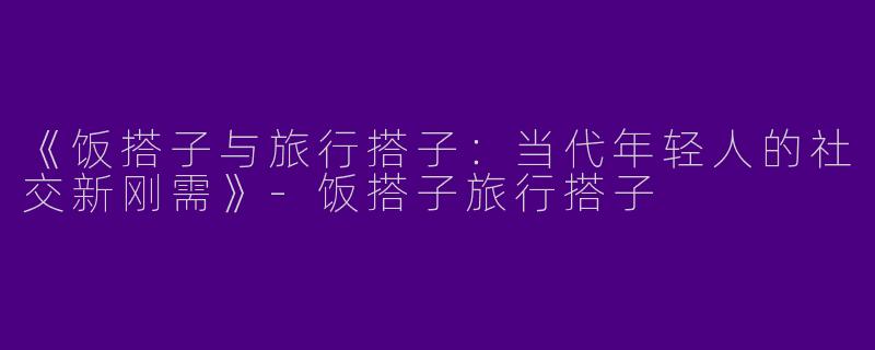 《饭搭子与旅行搭子：当代年轻人的社交新刚需》-饭搭子旅行搭子