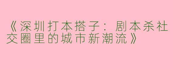 《深圳打本搭子：剧本杀社交圈里的城市新潮流》