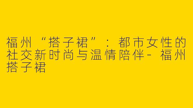 福州“搭子裙”：都市女性的社交新时尚与温情陪伴-福州搭子裙