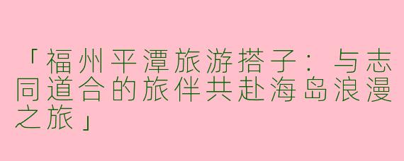 「福州平潭旅游搭子：与志同道合的旅伴共赴海岛浪漫之旅」