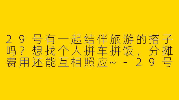 29号有一起结伴旅游的搭子吗？想找个人拼车拼饭，分摊费用还能互相照应~-29号旅游搭子