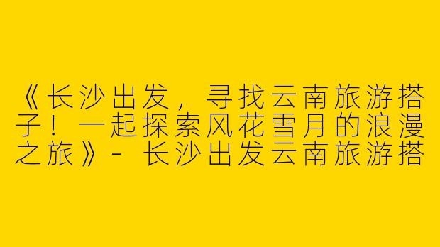 《长沙出发，寻找云南旅游搭子！一起探索风花雪月的浪漫之旅》-长沙出发云南旅游搭子