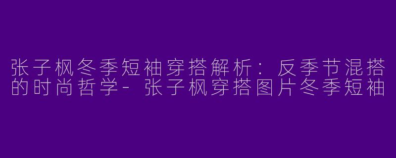 张子枫冬季短袖穿搭解析：反季节混搭的时尚哲学-张子枫穿搭图片冬季短袖