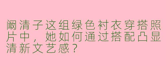 阚清子这组绿色衬衣穿搭照片中，她如何通过搭配凸显清新文艺感？