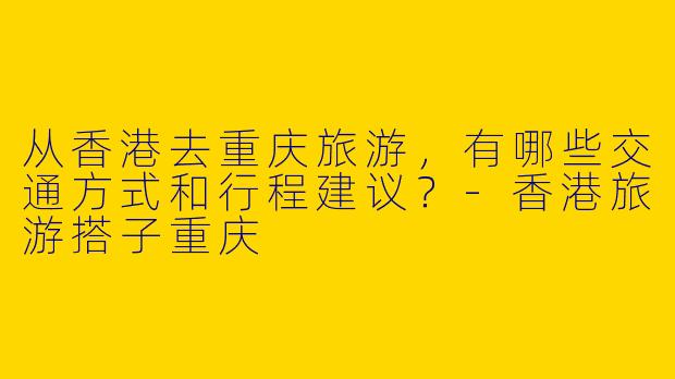从香港去重庆旅游，有哪些交通方式和行程建议？