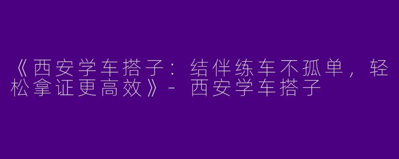 《西安学车搭子：结伴练车不孤单，轻松拿证更高效》-西安学车搭子
