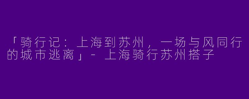 「骑行记：上海到苏州，一场与风同行的城市逃离」-上海骑行苏州搭子