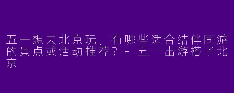 五一想去北京玩，有哪些适合结伴同游的景点或活动推荐？