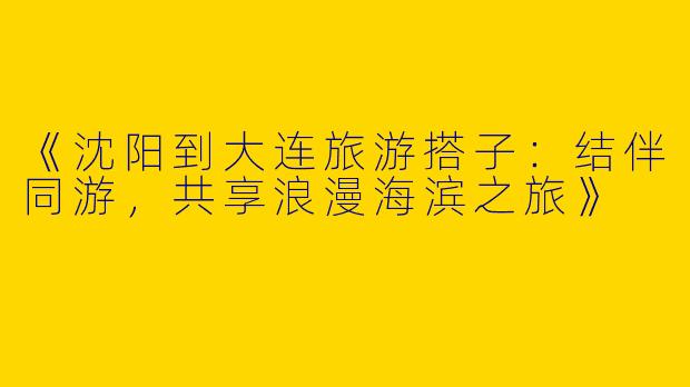 《沈阳到大连旅游搭子：结伴同游，共享浪漫海滨之旅》