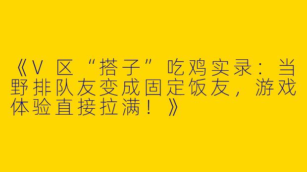 《V区“搭子”吃鸡实录：当野排队友变成固定饭友，游戏体验直接拉满！》