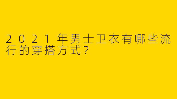 2021年男士卫衣有哪些流行的穿搭方式？