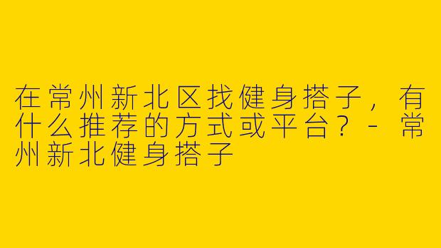 在常州新北区找健身搭子，有什么推荐的方式或平台？-常州新北健身搭子