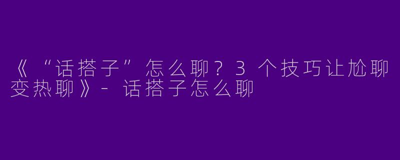 《“话搭子”怎么聊？3个技巧让尬聊变热聊》-话搭子怎么聊