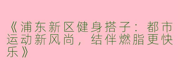 《浦东新区健身搭子：都市运动新风尚，结伴燃脂更快乐》