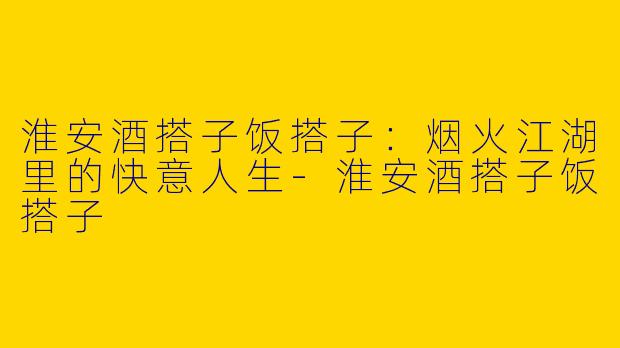 淮安酒搭子饭搭子：烟火江湖里的快意人生-淮安酒搭子饭搭子