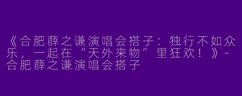 《合肥薛之谦演唱会搭子：独行不如众乐，一起在“天外来物”里狂欢！》-合肥薛之谦演唱会搭子