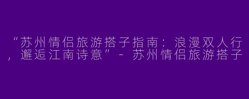 “苏州情侣旅游搭子指南：浪漫双人行，邂逅江南诗意”-苏州情侣旅游搭子