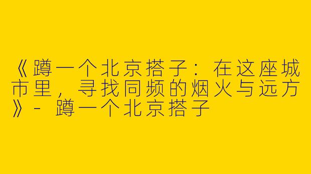 《蹲一个北京搭子：在这座城市里，寻找同频的烟火与远方》-蹲一个北京搭子
