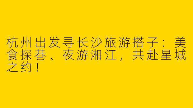 杭州出发寻长沙旅游搭子：美食探巷、夜游湘江，共赴星城之约！