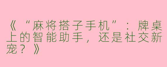 《“麻将搭子手机”：牌桌上的智能助手，还是社交新宠？》