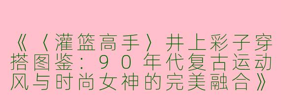 《〈灌篮高手〉井上彩子穿搭图鉴：90年代复古运动风与时尚女神的完美融合》