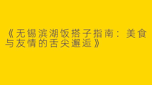 《无锡滨湖饭搭子指南：美食与友情的舌尖邂逅》