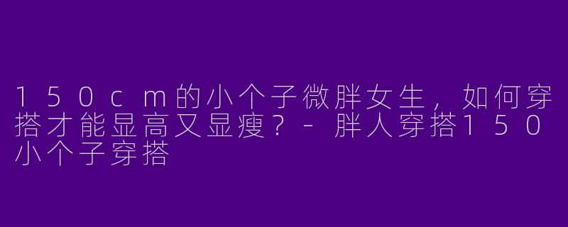 150cm的小个子微胖女生，如何穿搭才能显高又显瘦？-胖人穿搭150小个子穿搭