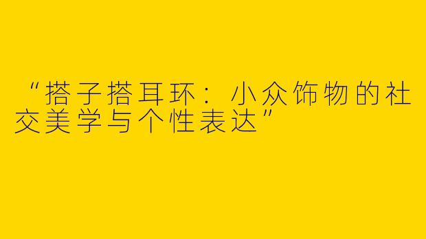“搭子搭耳环：小众饰物的社交美学与个性表达”