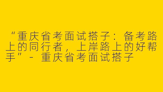 “重庆省考面试搭子：备考路上的同行者，上岸路上的好帮手”-重庆省考面试搭子