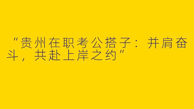 “贵州在职考公搭子：并肩奋斗，共赴上岸之约”