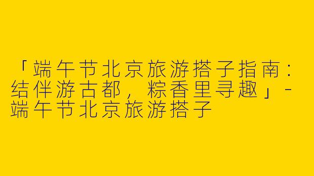 「端午节北京旅游搭子指南：结伴游古都，粽香里寻趣」-端午节北京旅游搭子