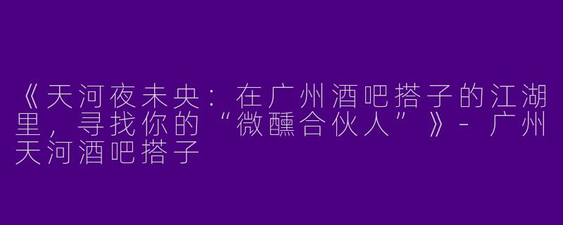 《天河夜未央：在广州酒吧搭子的江湖里，寻找你的“微醺合伙人”》-广州天河酒吧搭子