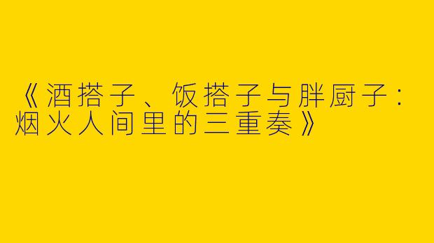 《酒搭子、饭搭子与胖厨子：烟火人间里的三重奏》