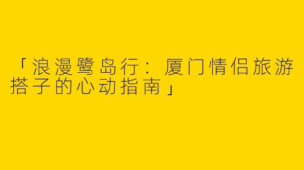 「浪漫鹭岛行：厦门情侣旅游搭子的心动指南」