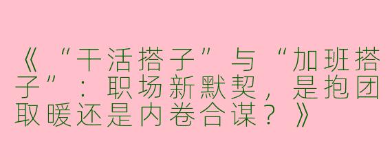 《“干活搭子”与“加班搭子”：职场新默契，是抱团取暖还是内卷合谋？》