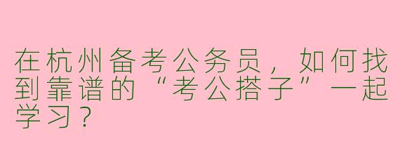 在杭州备考公务员，如何找到靠谱的“考公搭子”一起学习？