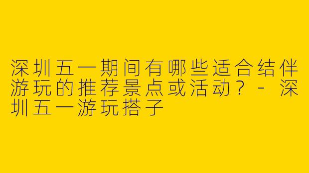 深圳五一期间有哪些适合结伴游玩的推荐景点或活动？-深圳五一游玩搭子