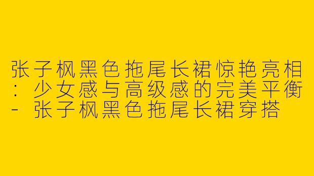 张子枫黑色拖尾长裙惊艳亮相：少女感与高级感的完美平衡-张子枫黑色拖尾长裙穿搭