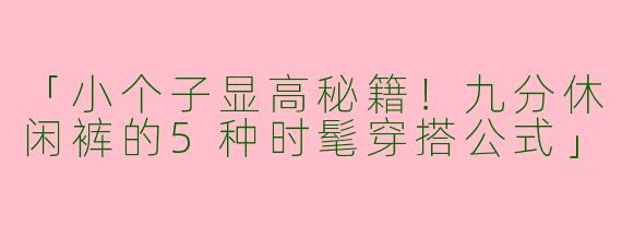 「小个子显高秘籍！九分休闲裤的5种时髦穿搭公式」