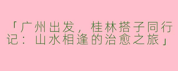 「广州出发，桂林搭子同行记：山水相逢的治愈之旅」