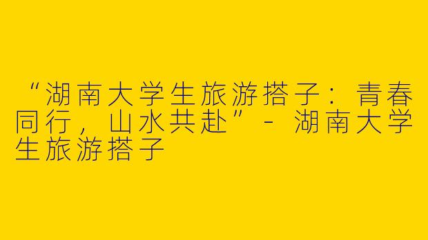 “湖南大学生旅游搭子：青春同行，山水共赴”-湖南大学生旅游搭子