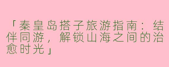 「秦皇岛搭子旅游指南：结伴同游，解锁山海之间的治愈时光」