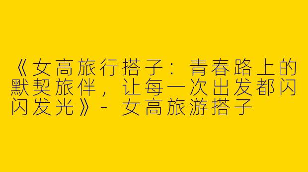 《女高旅行搭子：青春路上的默契旅伴，让每一次出发都闪闪发光》-女高旅游搭子